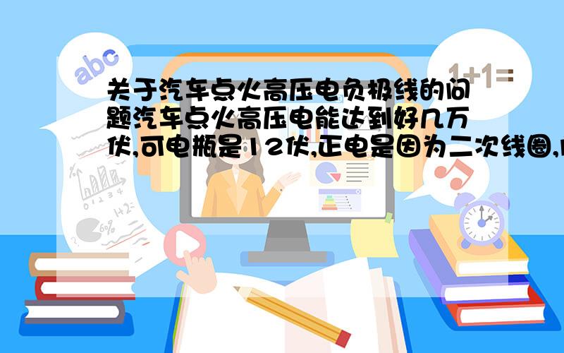 关于汽车点火高压电负极线的问题汽车点火高压电能达到好几万伏,可电瓶是12伏,正电是因为二次线圈,问各位朋友,高压电负极线是多少伏,它是怎么样走回负极的