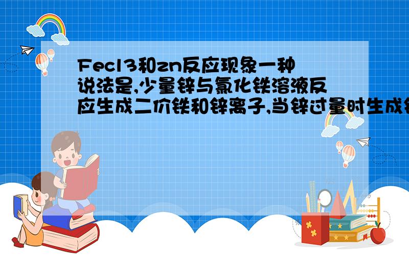 Fecl3和zn反应现象一种说法是,少量锌与氯化铁溶液反应生成二价铁和锌离子,当锌过量时生成铁单质和锌离子.另一种说法是根据金属活动顺序表,生成氢氧化铁和氯化锌以及氢气.究竟如何反应?