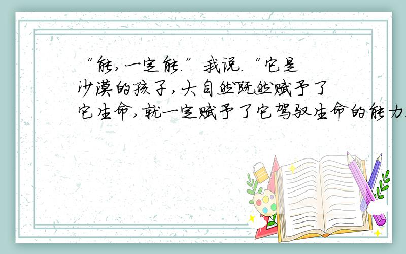 “能,一定能.”我说.“它是沙漠的孩子,大自然既然赋予了它生命,就一定赋予了它驾驭生命的能力!” 这“难道死了?”导游说.果真是死了.妻轻轻地把它捏了起来,它依然仰头张口、依然举目