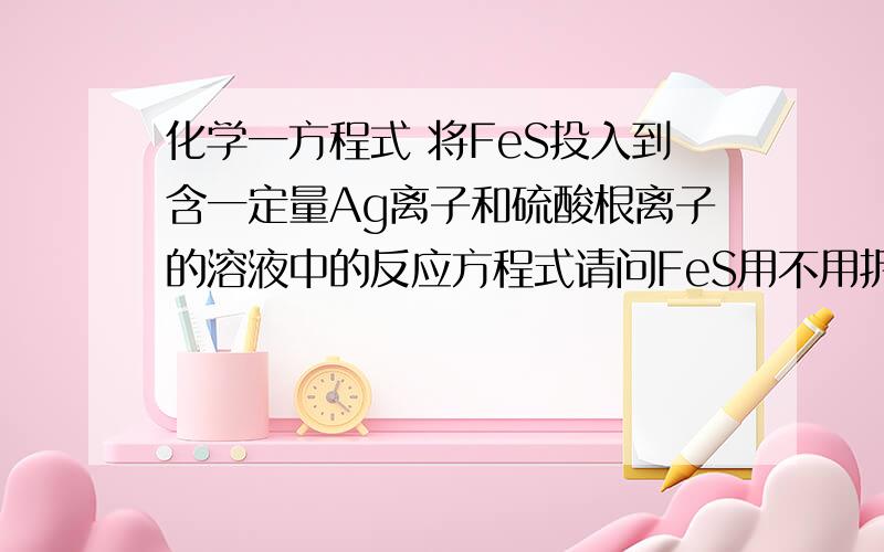 化学一方程式 将FeS投入到含一定量Ag离子和硫酸根离子的溶液中的反应方程式请问FeS用不用拆?为什么?（FeS溶解度大于Ag2S溶解度）投入的是沉淀,但是离子发生反应,很矛盾