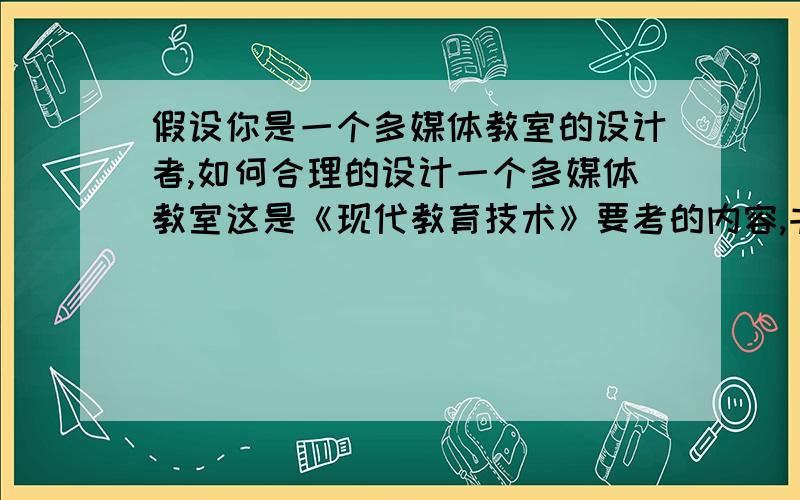 假设你是一个多媒体教室的设计者,如何合理的设计一个多媒体教室这是《现代教育技术》要考的内容,书上没有,请各位帅哥美女帮帮忙,本人在此谢谢了