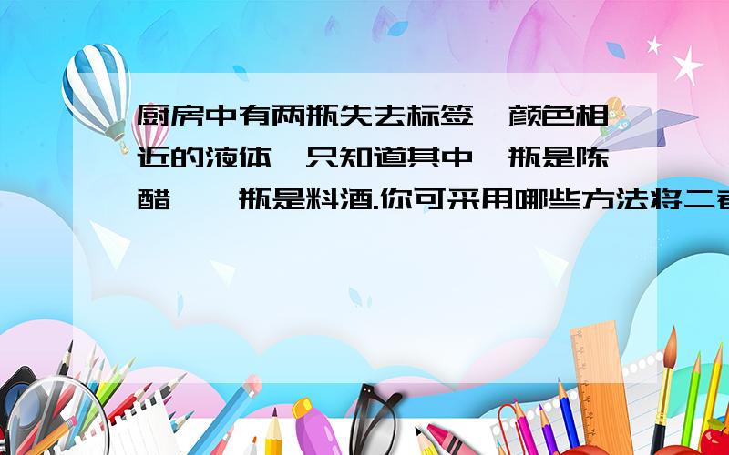 厨房中有两瓶失去标签、颜色相近的液体,只知道其中一瓶是陈醋,一瓶是料酒.你可采用哪些方法将二者区分开?