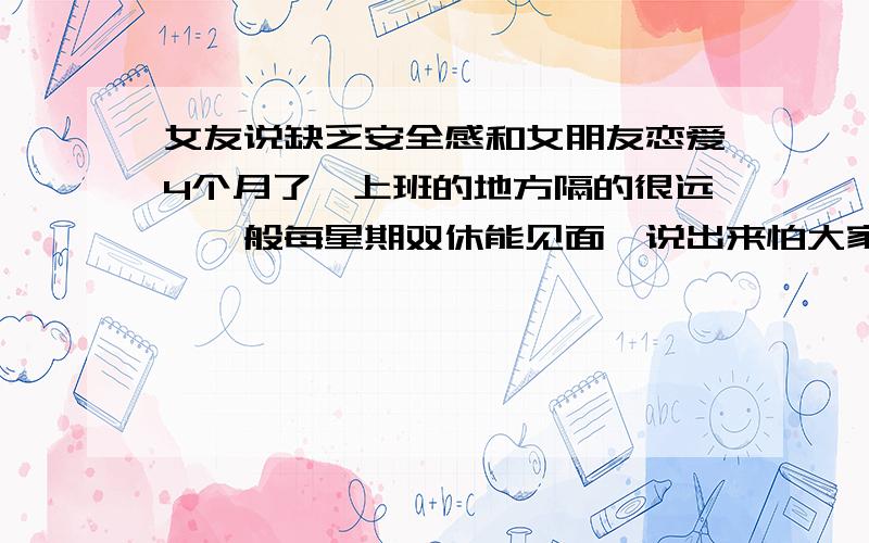 女友说缺乏安全感和女朋友恋爱4个月了,上班的地方隔的很远,一般每星期双休能见面,说出来怕大家笑话,每次约会除了电影院看电影就是睡觉,说真的就想和她多呆会,每天几乎一次电话,但后