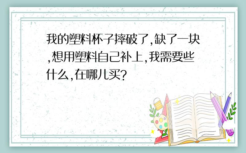 我的塑料杯子摔破了,缺了一块,想用塑料自己补上,我需要些什么,在哪儿买?