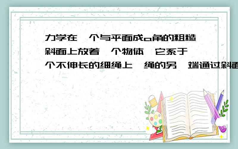 力学在一个与平面成a角的粗糙斜面上放着一个物体,它系于一个不伸长的细绳上,绳的另一端通过斜面上的一个小孔竖直穿过平面,如图所示,然后慢慢地拉动绳子,开始时,绳子处于水平位置,在