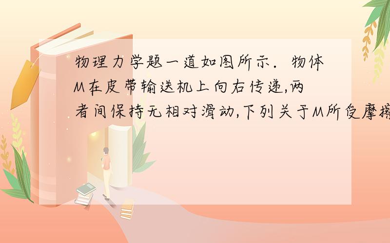 物理力学题一道如图所示．物体M在皮带输送机上向右传递,两者间保持无相对滑动,下列关于M所受摩擦力的说法正确的是A．皮带传送速度越大,M受到的摩擦力越大B．皮带传送的加速度越大M受