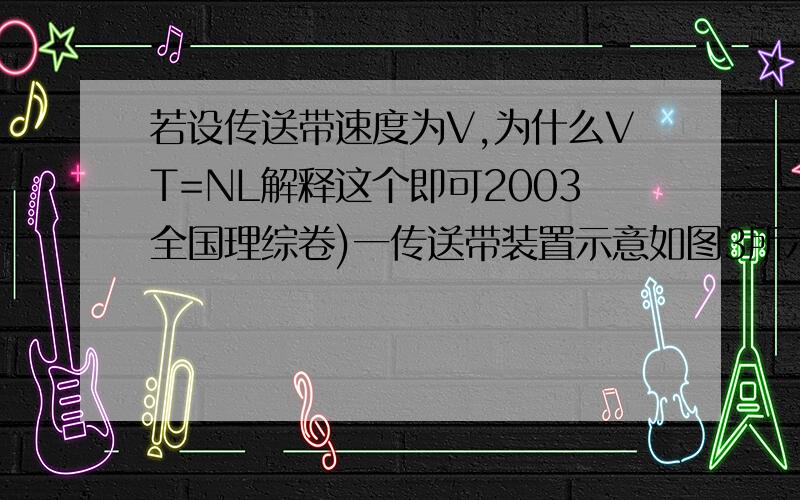 若设传送带速度为V,为什么VT=NL解释这个即可2003全国理综卷)一传送带装置示意如图3所示,其中传送带经过AB区域时是水平的,经过BC区域时变为圆孤形(圆孤由光滑模板形成,未画出),经过CD时是倾