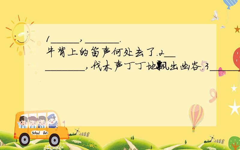 1_____,______.牛背上的笛声何处去了.2_________,伐木声丁丁地飘出幽谷.3_______,吹面不寒杨柳风.还没结束的说..呵呵4月光淡淡,______ .白云团团,________.5这是你至爱的女儿含着泪叠的,____________.6远远