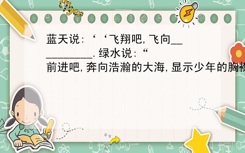 蓝天说:‘‘飞翔吧,飞向__________.绿水说:“前进吧,奔向浩瀚的大海,显示少年的胸襟!