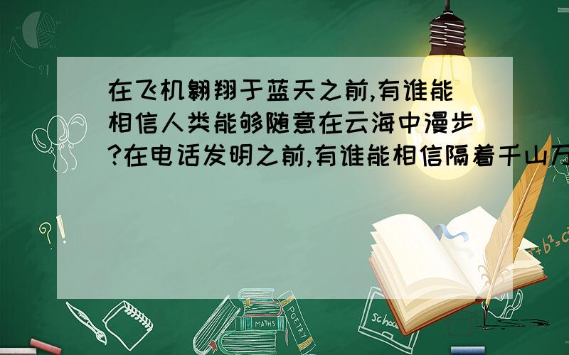 在飞机翱翔于蓝天之前,有谁能相信人类能够随意在云海中漫步?在电话发明之前,有谁能相信隔着千山万水你我能够自由交谈?在蒸汽机问世之前,又有谁相信那些复杂笨重的机器能够自行运转?