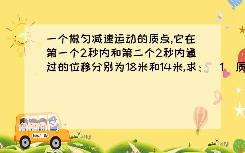 一个做匀减速运动的质点,它在第一个2秒内和第二个2秒内通过的位移分别为18米和14米,求：(1)质点的加速度和初速度.(2)质点经多少时间停下来?