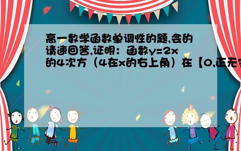 高一数学函数单调性的题,会的请速回答,证明：函数y=2x的4次方（4在x的右上角）在【0,正无穷大）上是增加的.