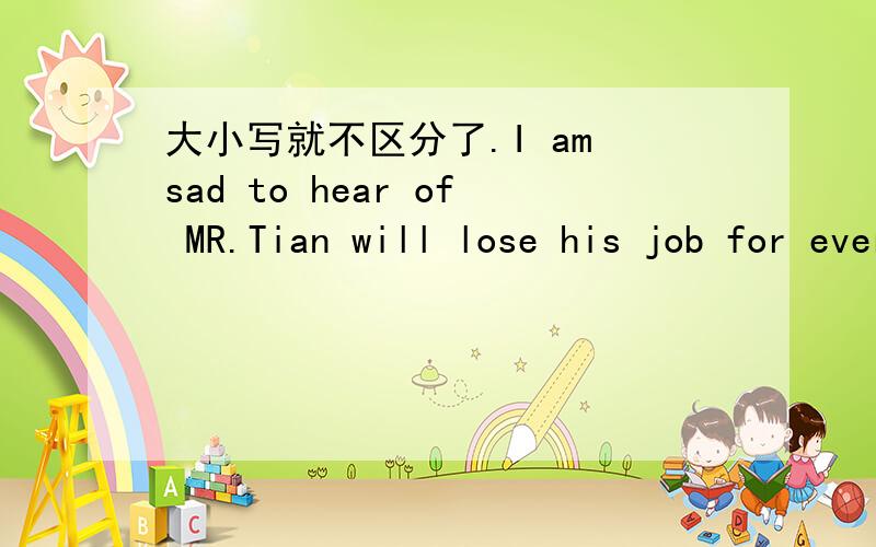 大小写就不区分了.I am sad to hear of MR.Tian will lose his job for ever.he had taught me three years before i was took out of the mountains.i still remember him carry us on his back across the river.and he has been an only teacher in the scho