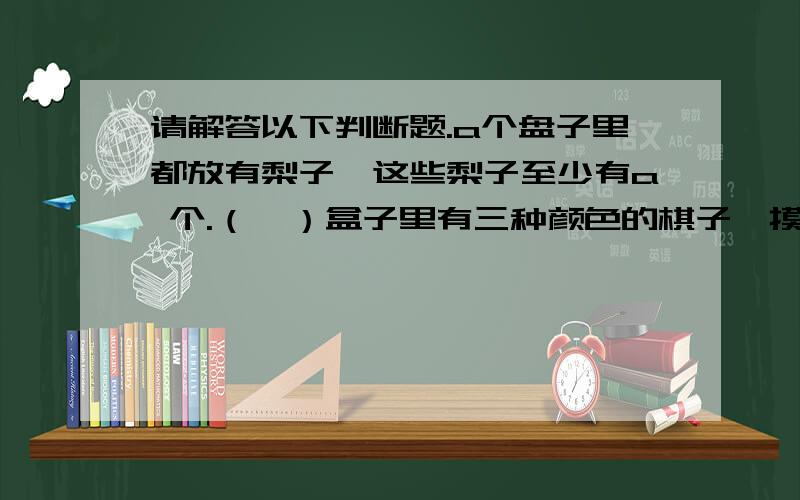 请解答以下判断题.a个盘子里都放有梨子,这些梨子至少有a 个.（  ）盒子里有三种颜色的棋子,摸出4个棋子就能保证有两棋子同色.（  ）数学兴趣小组有13人,至少有2人的生日是同一个月.一串