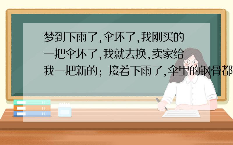 梦到下雨了,伞坏了,我刚买的一把伞坏了,我就去换,卖家给我一把新的；接着下雨了,伞里的钢骨都断了,不能用了.我想换,店家没有这个样子的了,给我换个别的.换了个别的样子,感觉还不结实,