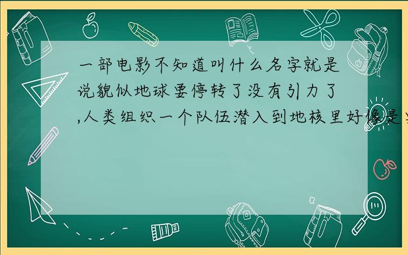 一部电影不知道叫什么名字就是说貌似地球要停转了没有引力了,人类组织一个队伍潜入到地核里好像是要让地球继续转动 忘了太多了那部片子忘了是什么了.答对了绝对给分50分