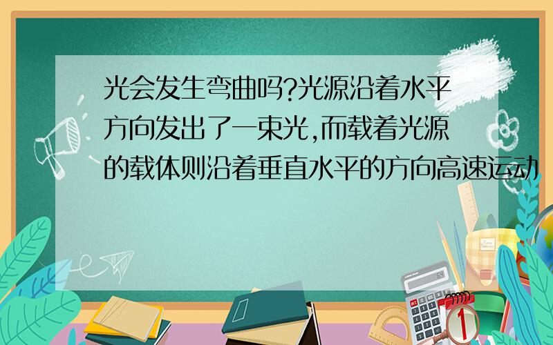 光会发生弯曲吗?光源沿着水平方向发出了一束光,而载着光源的载体则沿着垂直水平的方向高速运动（光源是封闭在载体上的,只有一个向外射出光线的小口,这个小口是和载体运动方向垂直打