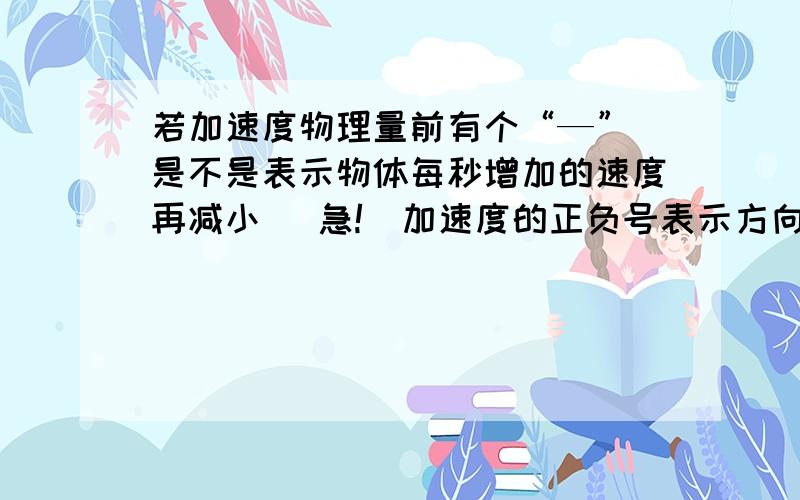 若加速度物理量前有个“—” 是不是表示物体每秒增加的速度再减小 （急!）加速度的正负号表示方向 这个知识点不太明白