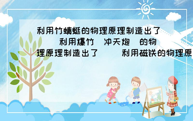 利用竹蜻蜓的物理原理制造出了（ ）利用爆竹（冲天炮）的物理原理制造出了（ ）利用磁铁的物理原理制造出了（ ）