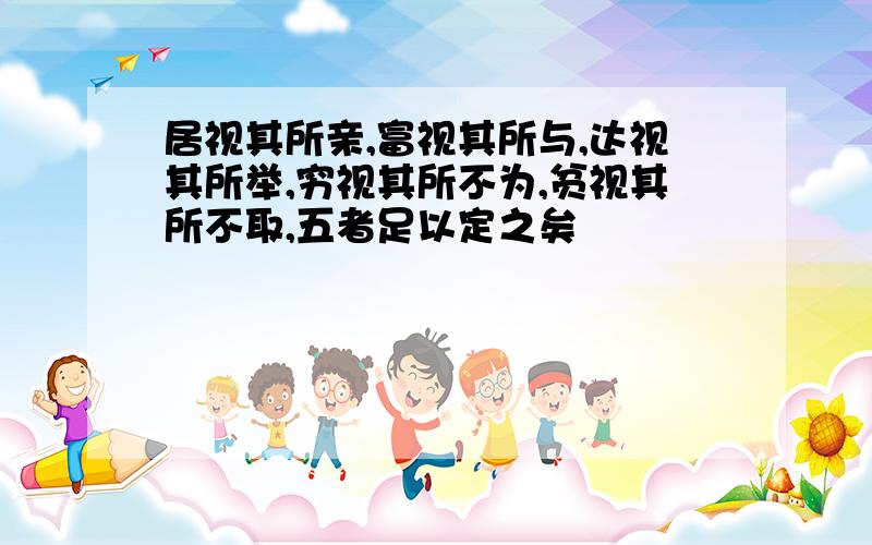 居视其所亲,富视其所与,达视其所举,穷视其所不为,贫视其所不取,五者足以定之矣