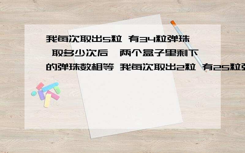 我每次取出5粒 有34粒弹珠 取多少次后,两个盒子里剩下的弹珠数相等 我每次取出2粒 有25粒弹珠