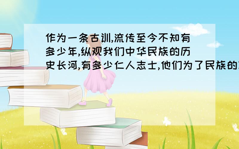 作为一条古训,流传至今不知有多少年,纵观我们中华民族的历史长河,有多少仁人志士,他们为了民族的尊严,宁愿献身而不愿苟全生命.他们的光辉形象彪炳于史册,为后人所敬仰的是哪句