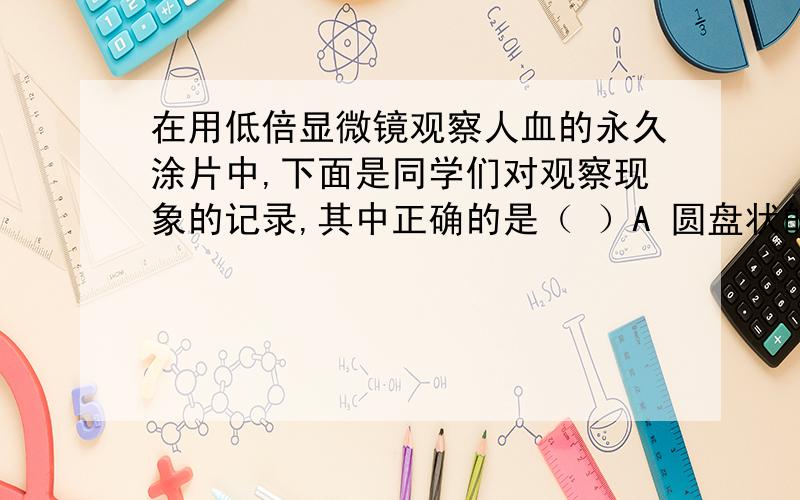 在用低倍显微镜观察人血的永久涂片中,下面是同学们对观察现象的记录,其中正确的是（ ）A 圆盘状的细胞有的有核,有的无核B两面凹的细胞体积较大C体积较大的细胞有几种不同形态D体积较