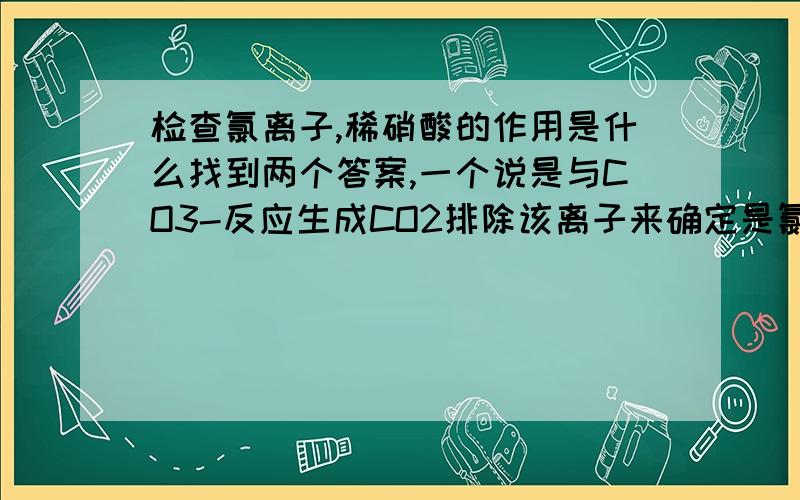 检查氯离子,稀硝酸的作用是什么找到两个答案,一个说是与CO3-反应生成CO2排除该离子来确定是氯化银沉淀,一个又说是使酸化然后AgCO3会溶于硝酸来确定是氯化银沉淀,是哪个呢?