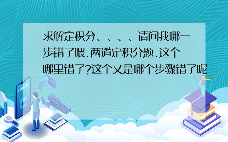 求解定积分、、、、请问我哪一步错了喂.两道定积分题.这个哪里错了?这个又是哪个步骤错了呢