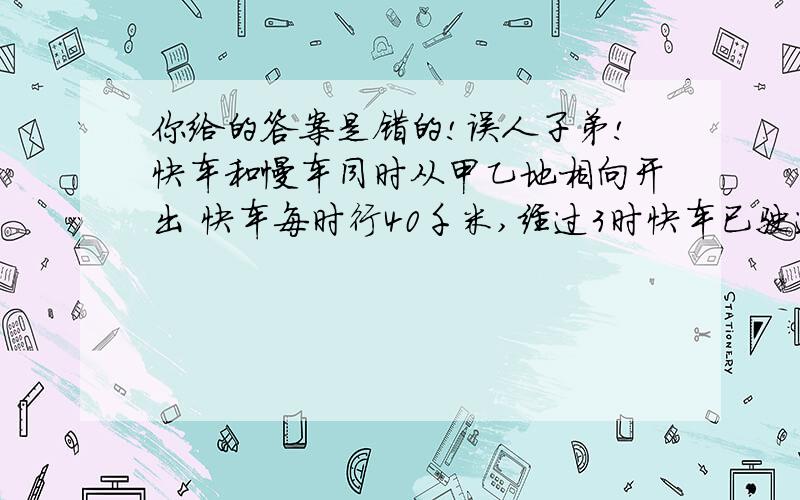 你给的答案是错的!误人子弟!快车和慢车同时从甲乙地相向开出 快车每时行40千米,经过3时快车已驶过中点15千米,这是慢车和快车还相距12千米.慢车每时行多少千米?应该是：[（40×3-15）-15-12]/