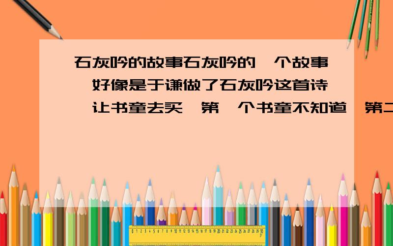 石灰吟的故事石灰吟的一个故事,好像是于谦做了石灰吟这首诗,让书童去买,第一个书童不知道,第二个书童买了4样,最后一个书童买到了石灰,求这个故事的全部内容!