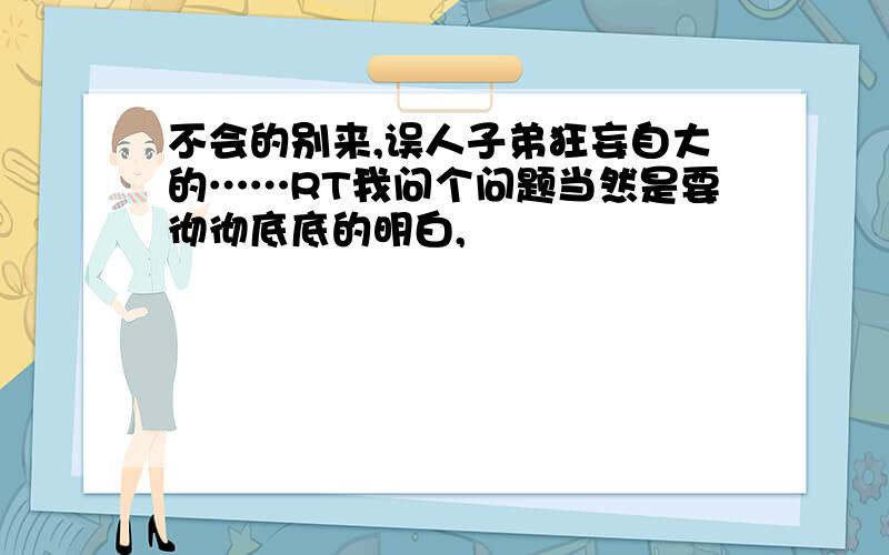 不会的别来,误人子弟狂妄自大的……RT我问个问题当然是要彻彻底底的明白,