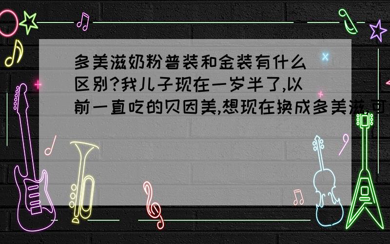 多美滋奶粉普装和金装有什么 区别?我儿子现在一岁半了,以前一直吃的贝因美,想现在换成多美滋,可金装的感觉有点贵,买普装的吧,又害怕营养吸收不够,不知道这两者有什么区别?