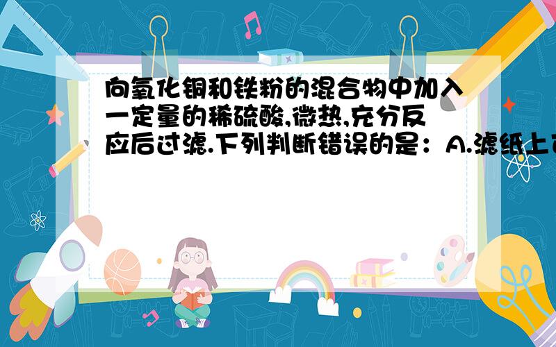 向氧化铜和铁粉的混合物中加入一定量的稀硫酸,微热,充分反应后过滤.下列判断错误的是：A.滤纸上可能含有铜B.滤液中可能含有硫酸亚铁C.滤液中可能含有硫酸铜D.滤纸上可能含有氧化铜为