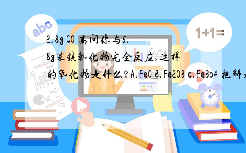 2.8g CO 高问你与5.8g某铁氧化物完全反应,这样的氧化物是什么?A.FeO B.Fe2O3 c.Fe3o4 把解题步骤写清楚