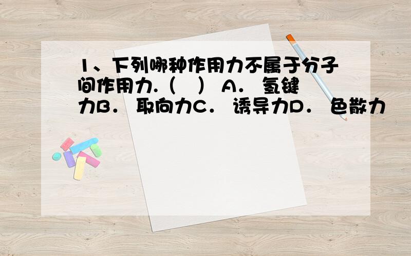 1、下列哪种作用力不属于分子间作用力.（　） A． 氢键力B． 取向力C． 诱导力D． 色散力