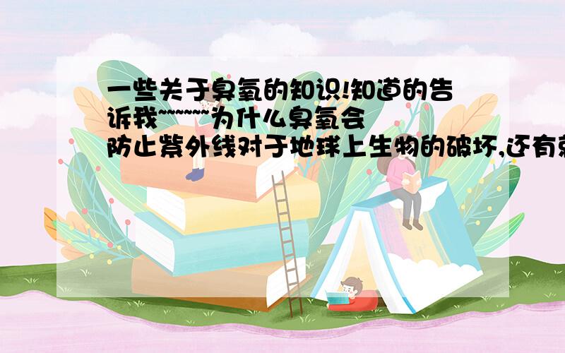 一些关于臭氧的知识!知道的告诉我~~~~~~为什么臭氧会防止紫外线对于地球上生物的破坏,还有就是为什么复印机会产生臭氧,臭氧中毒之后的表现和治疗措施.哪些高人 指点一下 这是为了全人