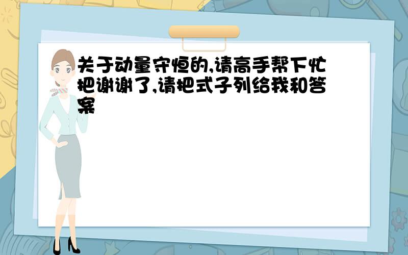 关于动量守恒的,请高手帮下忙把谢谢了,请把式子列给我和答案