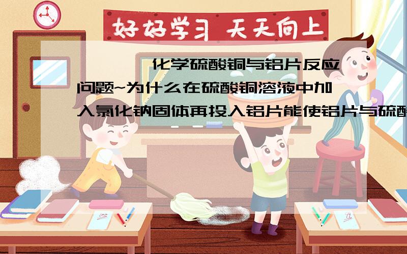 ◆◆◆◆化学硫酸铜与铝片反应问题~为什么在硫酸铜溶液中加入氯化钠固体再投入铝片能使铝片与硫酸铜反应加快?(铝片有可能有氧化铝薄膜)