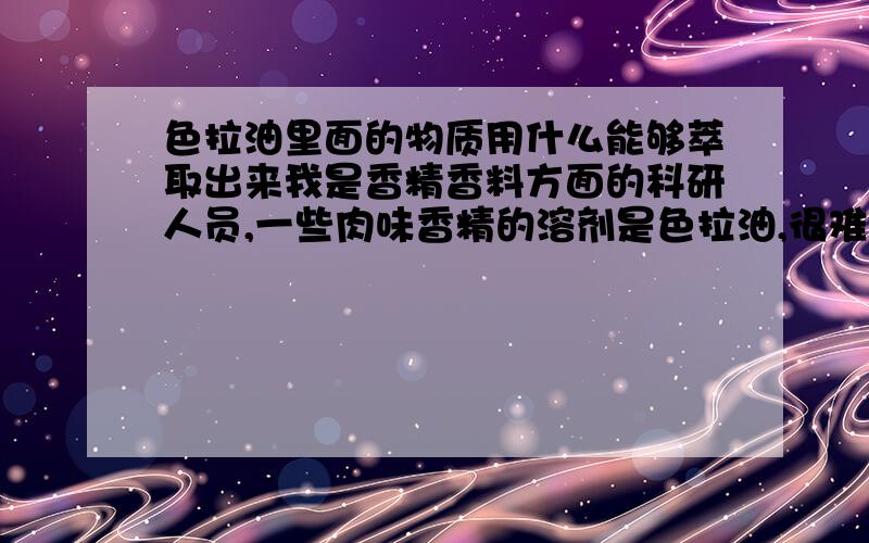 色拉油里面的物质用什么能够萃取出来我是香精香料方面的科研人员,一些肉味香精的溶剂是色拉油,很难进行GCMS分析,我想找种物质把色拉油里面的香料分析萃取出来,在进行分析.