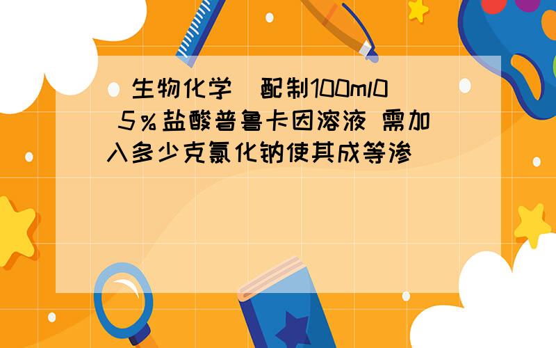 [生物化学]配制100ml0 5％盐酸普鲁卡因溶液 需加入多少克氯化钠使其成等渗