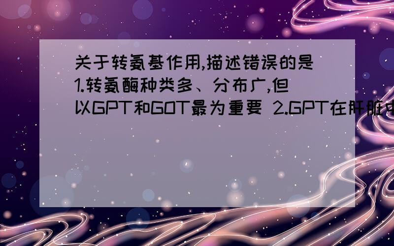 关于转氨基作用,描述错误的是1.转氨酶种类多、分布广,但以GPT和GOT最为重要 2.GPT在肝脏中活性最高,GOT在心肌中活性最高 3.谷氨酸+丙氨酸←→谷氨酰胺+丙酮酸 4.转氨基作用是体内合成非必需