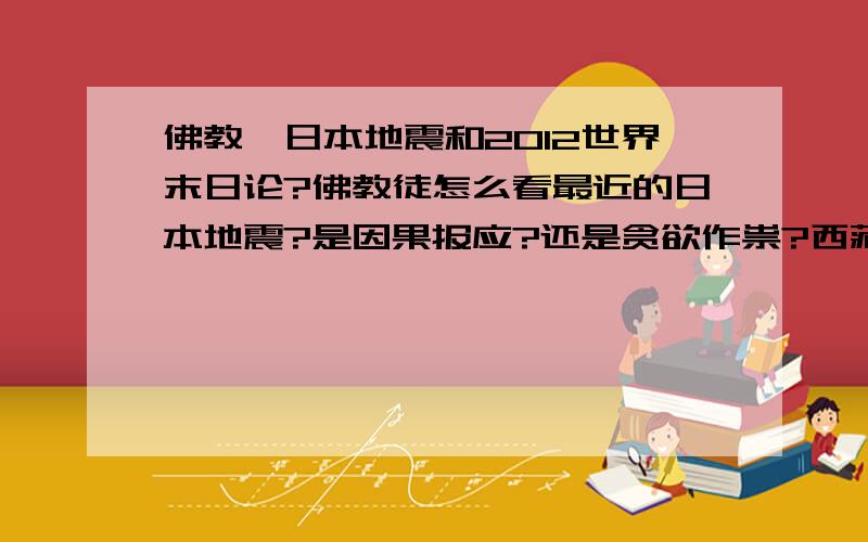 佛教,日本地震和2012世界末日论?佛教徒怎么看最近的日本地震?是因果报应?还是贪欲作祟?西藏佛教高僧对甚嚣尘上的2012世界末日论怎么看?他们入定后能预测未来吗?现代科学都认为2012不会是