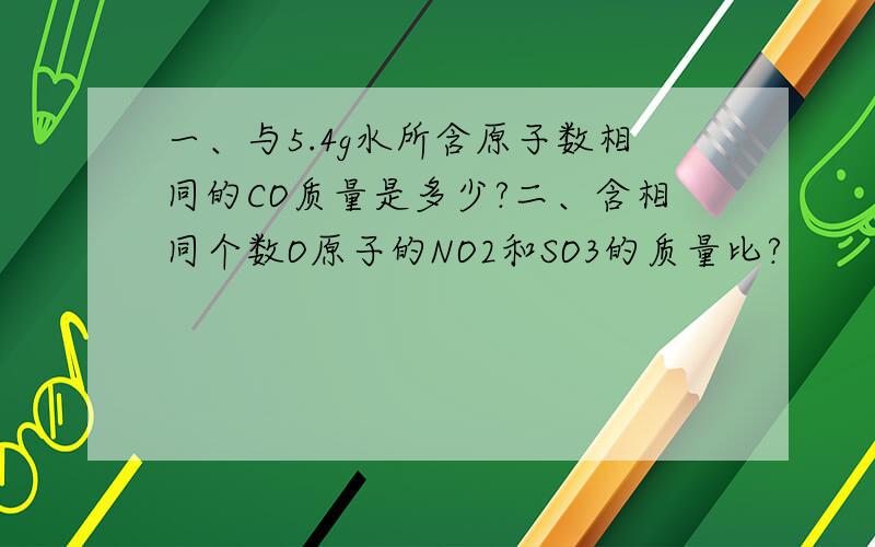 一、与5.4g水所含原子数相同的CO质量是多少?二、含相同个数O原子的NO2和SO3的质量比?