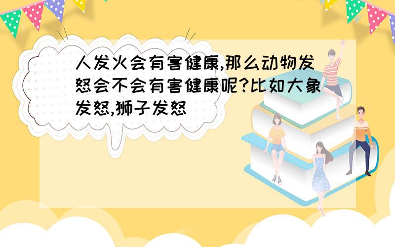 人发火会有害健康,那么动物发怒会不会有害健康呢?比如大象发怒,狮子发怒