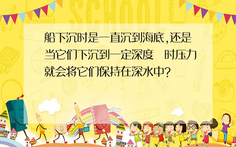 船下沉时是一直沉到海底,还是当它们下沉到一定深度　时压力就会将它们保持在深水中?