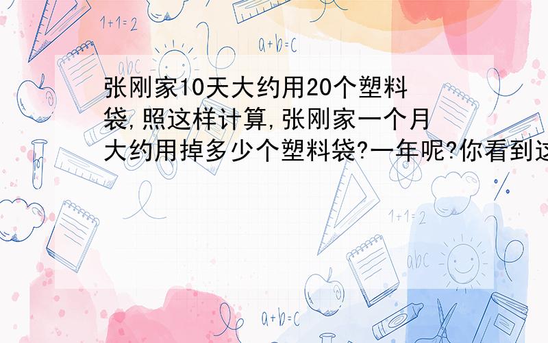 张刚家10天大约用20个塑料袋,照这样计算,张刚家一个月大约用掉多少个塑料袋?一年呢?你看到这个数字有什么想法呢?