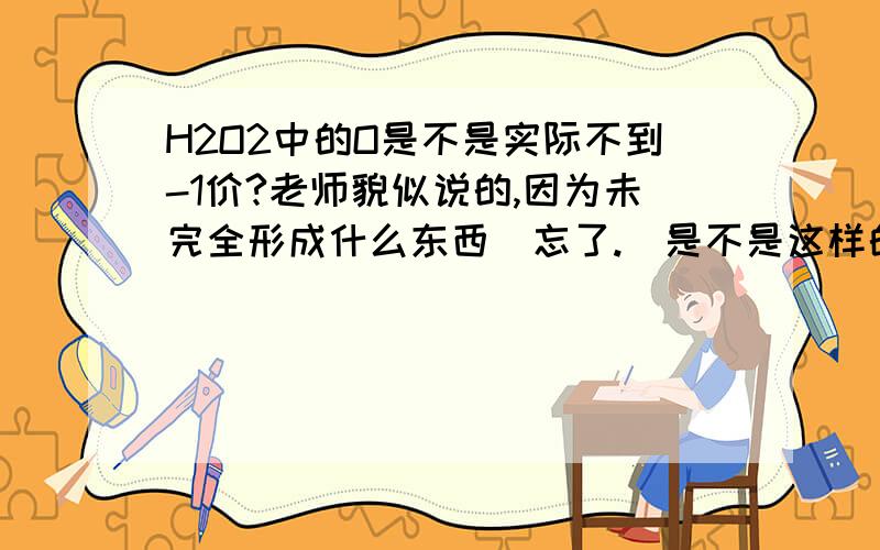 H2O2中的O是不是实际不到-1价?老师貌似说的,因为未完全形成什么东西（忘了.）是不是这样的啊?求高手解答