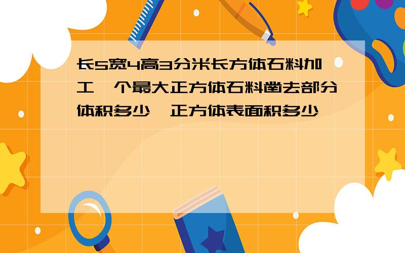 长5宽4高3分米长方体石料加工一个最大正方体石料凿去部分体积多少,正方体表面积多少