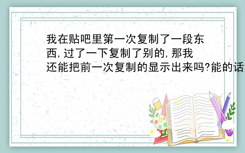 我在贴吧里第一次复制了一段东西,过了一下复制了别的,那我还能把前一次复制的显示出来吗?能的话怎么操